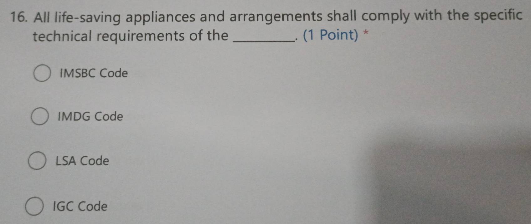 All life-saving appliances and arrangements shall comply with the specific
technical requirements of the _. (1 Point) *
IMSBC Code
IMDG Code
LSA Code
IGC Code