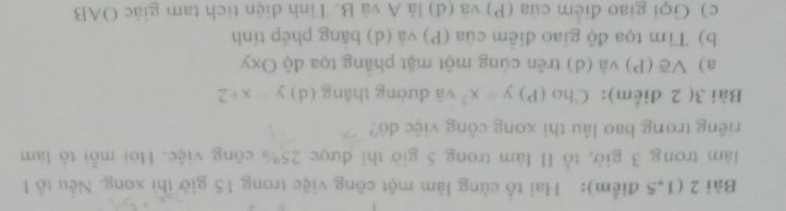 (1,5 điểm): Hai tổ cùng làm một công việc trong 15 giờ thì xong. Nếu tổ I 
làm trong 3 giờ, tổ I làm trong 5 giờ thi được 25% công việc. Hoi mỗi tô làm 
riêng trong bao lâu thì xong công việc dó? 
Bài 3( 2 diểm): Cho (P) y=x^2 và dường thǎng (d) y x+2
a) Về (P) và (d) trên cùng một mặt phăng tọa độ Oxy
b) Tìm tọa độ giao điềm của (P) và (d) băng phép tính 
c) Gọi giao điểm của (P) và (d) là A và B. Tinh diện tích tam giác OAB