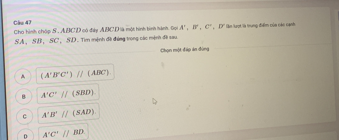 Cho hình chóp S. ABCD có đáy ABCD là một hình bình hành. Gọi A', B', C', D' lần lượt là trung điểm của các cạnh
SA， SB ， SC ， SD. Tìm mệnh đề đúng trong các mệnh đề sau.
Chọn một đáp án đúng
A (A'B'C')//(ABC).
B A'C'//(SBD).
C A'B'//(SAD).
D A'C'//BD.