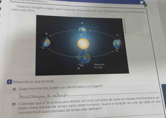 2 ×22, SESI EFOSCI13 ± 23 
zados pela Terra. Observe a imagem a seguir para responder às questões de 1 a 3. Ela apresenta os movimentos reali 
1 Responda ao que se pede. 
_ 
a) Quais movimentos podem ser identificados na imagem? 
b) O período que a Terra leva para realizar um ciclo completo de cada um desses movimentos é uti- 
lizado como medida de tempo pelos seres humanos. Qual é a duração do ciclo de cada um dos 
_ 
movimentos e quais períodos de tempo eles definem?