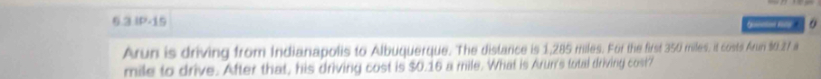 6.3 IP-15 o 

Arun is driving from Indianapolis to Albuquerque. The distance is 1,285 miles. For the first 350 miles, it costs Arun $0.27 a
mile to drive. After that, his driving cost is $0.16 a mile. What is Arur's total driving cost?