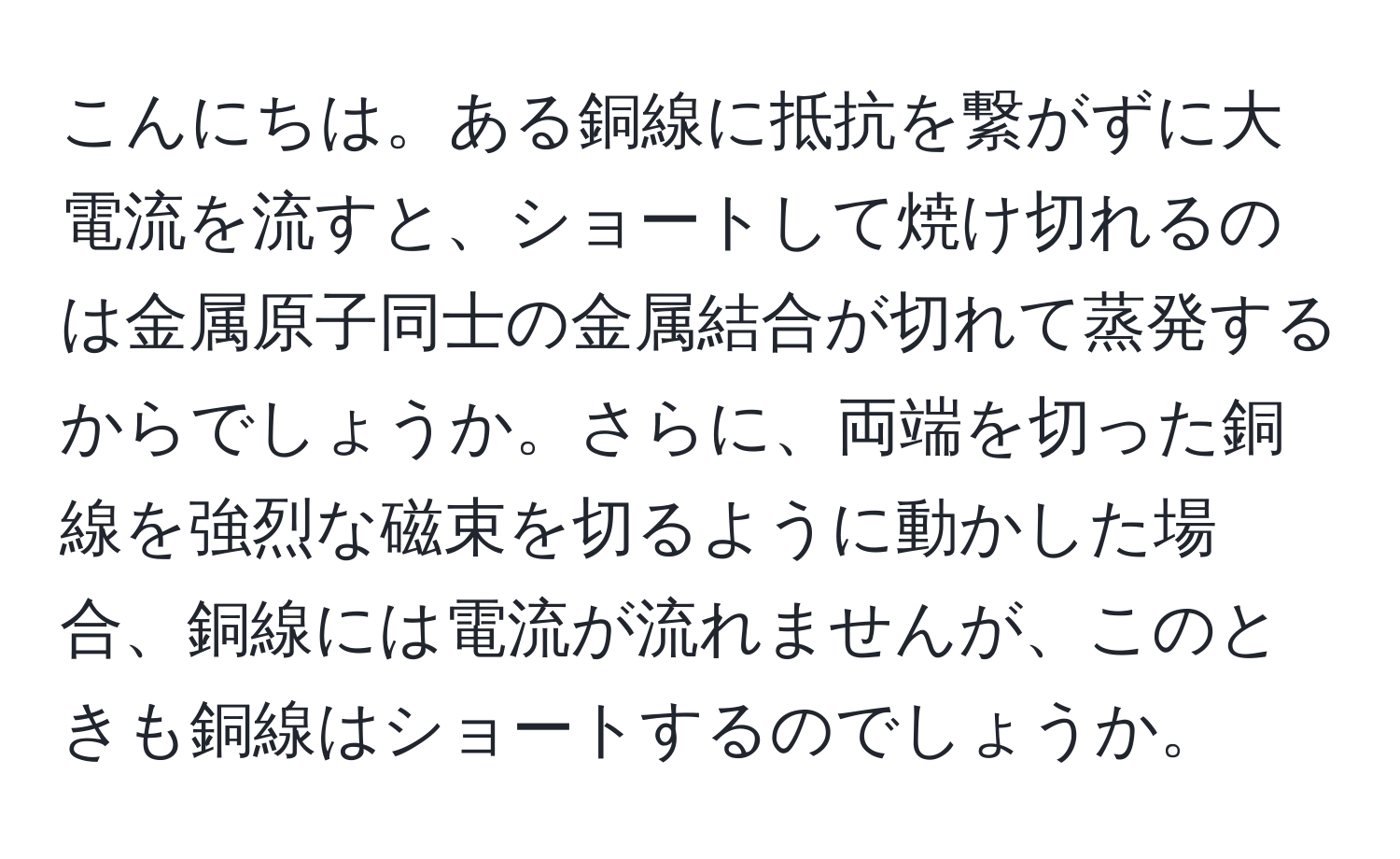 こんにちは。ある銅線に抵抗を繋がずに大電流を流すと、ショートして焼け切れるのは金属原子同士の金属結合が切れて蒸発するからでしょうか。さらに、両端を切った銅線を強烈な磁束を切るように動かした場合、銅線には電流が流れませんが、このときも銅線はショートするのでしょうか。