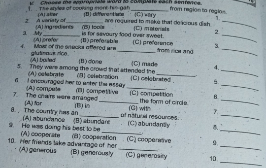 Choose the appropriate word to complete each sentence.
from region to region.
1. . The styles of cooking mont-hin-gah _(C) vary
(A) alter (B) differentiate .
1.
2. A variety of_ are required to make that delicious dish._
_
(A) ingredients (B) tools (C) materials 2.
3. My_ is for savoury food over sweet.
(A) prefer (B) preferable (C) preference 3.
4. Most of the snacks offered are _from rice and_
glutinous rice.
(A) boiled (B) done (C) made 4.
5. They were among the crowd that attended the
_
_
(A) celebrate (B) celebration (C) celebrated 5.
6. I encouraged her to enter the essay_
(A) compete (B) competitive (C) competition 6.
7. The chairs were arranged _the form of circle._
_
(A) for (B) in (G) with 7.
8. The country has an _of nâtural resources.
_
(A) abundance (B) abundant . (C) abundantly 8.
9. He was doing his best to be
.
_
(A) cooperate (B) cooperation (C) cooperative 9.
10. Her friends take advantage of her
.
_
_
(A) generous (B) generously _(C) generosity 10.