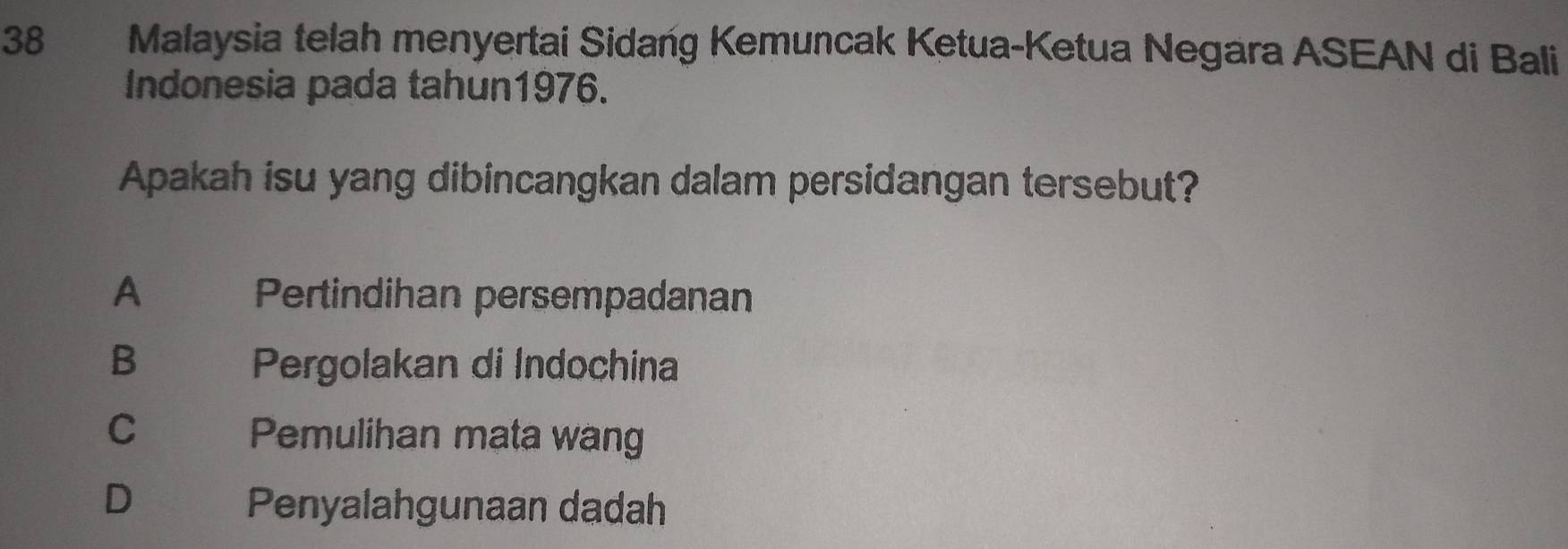 Malaysia telah menyertai Sidang Kemuncak Ketua-Ketua Negara ASEAN di Bali
Indonesia pada tahun1976.
Apakah isu yang dibincangkan dalam persidangan tersebut?
A Pertindihan persempadanan
B Pergolakan di Indochina
C
Pemulihan mata wang
D
Penyalahgunaan dadah