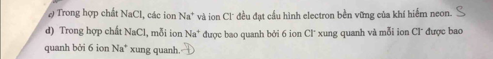 ) Trong hợp chất NaCl, các ion Na^+ và ion Cl* đều đạt cấu hình electron bền vững của khí hiếm neon. 
d) Trong hợp chất NaCl 1, mỗi ion Na^+ được bao quanh bởi 6 ion Cl* xung quanh và mỗi ion Cl¯ được bao 
quanh bởi 6 ion Na^+ xung quanh.