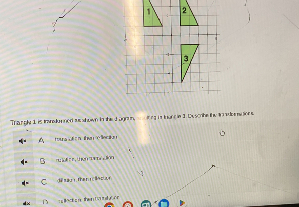 Triangle 1 is transformed as shown in the diagram, resulting in triangle 3. Describe the transformations.
A translation, then reflection
B rotation, then translation
C dilation, then reflection
reflection, then translation