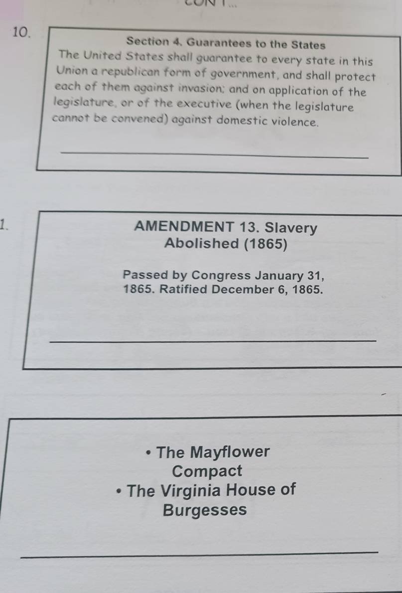 Guarantees to the States 
The United States shall guarantee to every state in this 
Union a republican form of government, and shall protect 
each of them against invasion; and on application of the 
legislature, or of the executive (when the legislature 
cannot be convened) against domestic violence. 
_ 
_ 
1. AMENDMENT 13. Slavery 
Abolished (1865) 
Passed by Congress January 31, 
1865. Ratified December 6, 1865. 
_ 
_ 
_ 
The Mayflower 
Compact 
• The Virginia House of 
Burgesses 
_