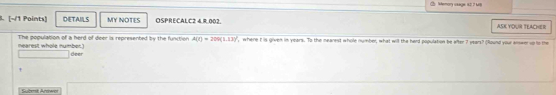 Memory usage: 62.7 MB 
3. [-/1 Points] DETAILS MY NOTES OSPRECALC2 4.R.002. ASK YOUR TEACHER 
The population of a herd of deer is represented by the function A(t)=209(1.13)^2 , where t is given in years. To the nearest whole number, what will the herd population be after 7 years? (Round your answer up to the 
nearest whole number.) 
deer 
Submit Answer