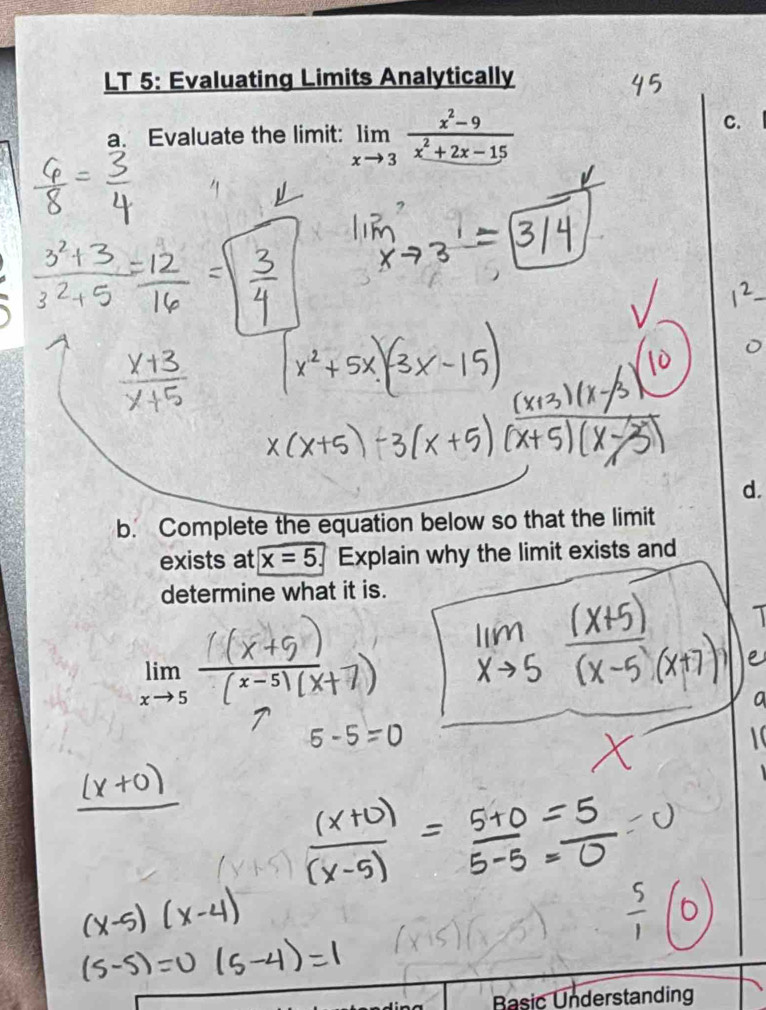 LT 5: Evaluating Limits Analytically
a. Evaluate the limit: limlimits _xto 3 (x^2-9)/x^2+2x-15 
C.
_
d.
b. Complete the equation below so that the limit
exists at x=5 Explain why the limit exists and
determine what it is.
limlimits _xto 5-
Basic Understanding