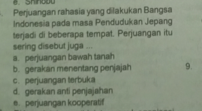 Shinobu
. Perjuangan rahasia yang dilakukan Bangsa
Indonesia pada masa Pendudukan Jepang
terjadi di beberapa tempat. Perjuangan itu
sering disebut juga ...
a. perjuangan bawah tanah
b. gerakan menentang penjajah
9.
c. perjuangan terbuka
d. gerakan anti penjajahan
e. perjuangan kooperatif