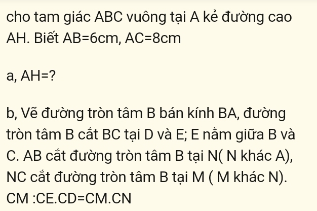 cho tam giác ABC vuông tại A kẻ đường cao 
AH. Biết AB=6cm, AC=8cm
a, AH= ? 
b, Vẽ đường tròn tâm B bán kính BA, đường 
tròn tâm B cắt BC tại D và E; E nằm giữa B và 
C. AB cắt đường tròn tâm B tại N( N khác A), 
NC cắt đường tròn tâm B tại M ( M khác N).
CN M:CE.CD=CM.CN