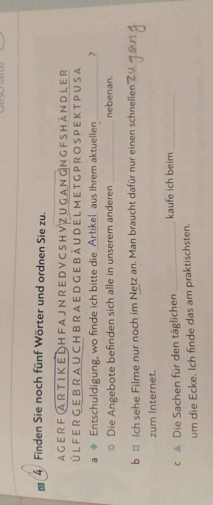 Finden Sie noch fünf Wörter und ordnen Sie zu. 
ager F Ar t I K E L H F A J N R E D V C SH V Z u gnGN G F Shän DLEr 
ÜL FER G E B R A U CH B RA ED G E B Ä U D E L M E T G P RO S PE K T P U S A 
a Entschuldigung, wo finde ich bitte die _Artikel_ aus Ihrem aktuellen _? 
Die Angebote befinden sich alle in unserem anderen _nebenan. 
b Ich sehe Filme nur noch im Netz an. Man braucht dafür nur einen schnellen_ 
zum Internet. 
c ▲ Die Sachen für den täglichen_ 
kaufe ich beim_ 
um die Ecke. Ich finde das am praktischsten.