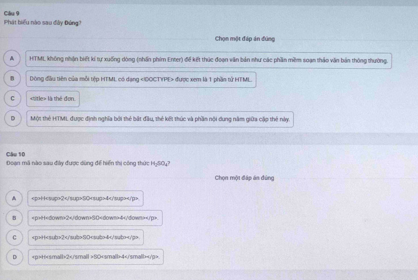 Phát biểu nào sau đây Đúng?
Chọn một đáp án đủng
A HTML không nhận biết kí tự xuống dòng (nhấn phím Enter) để kết thúc đoạn văn bản như các phần mềm soạn thảo văn bản thông thường.
B Dòng đầu tiên của mỗi tệp HTML có dạng được xem là 1 phần tứ HTML.
C là thẻ đơn.
D Một thẻ HTML được định nghĩa bởi thẻ bắt đầu, thẻ kết thúc và phần nội dung năm giữa cặp thẻ này.
Câu 10
Đoạn mã nào sau đây được dùng đế hiến thị công thức H_2SO_4 7
Chọn một đáp án đúng
A H2SO4.
B H 2 SO 4 .
C H 2 SO 4 .
D H 2 SO 4 .