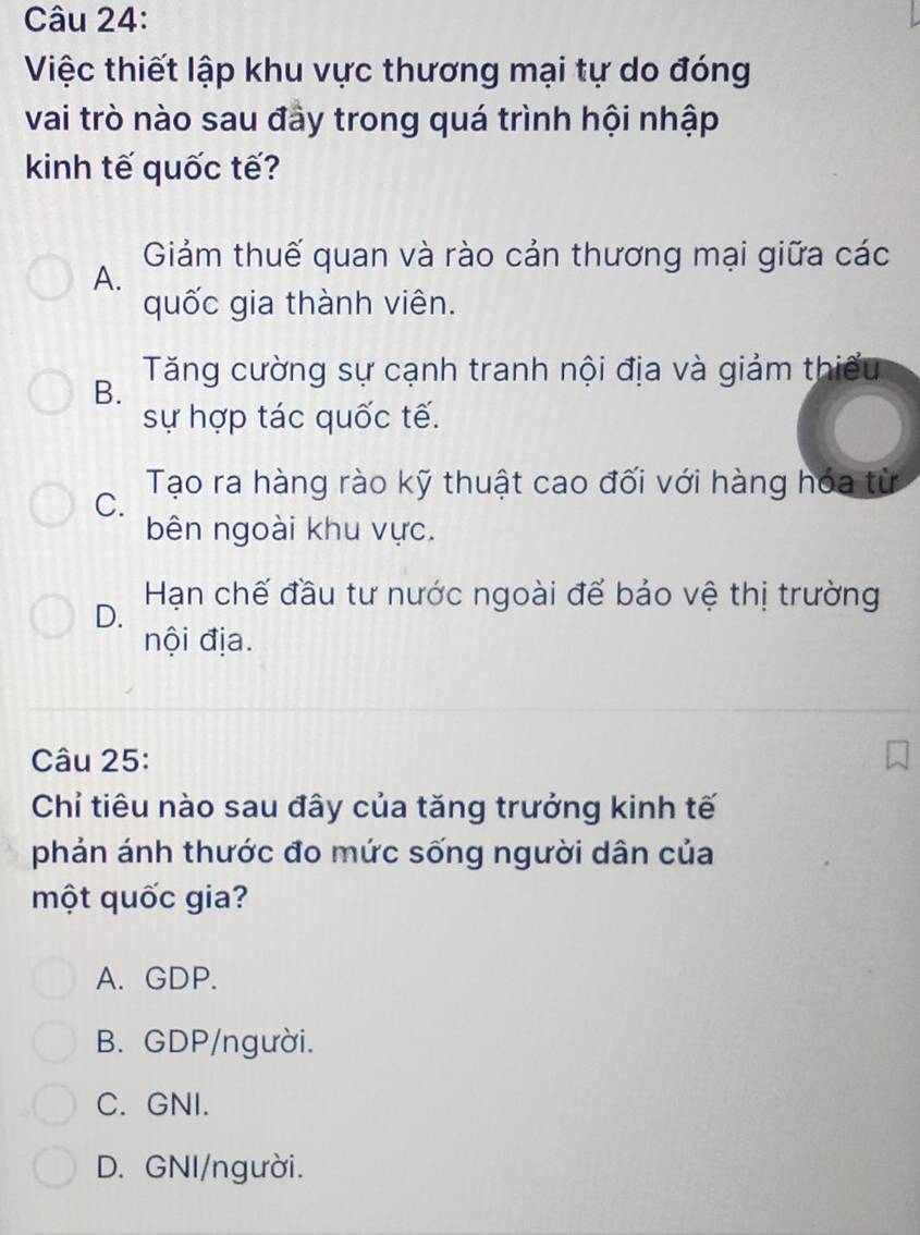 Việc thiết lập khu vực thương mại tự do đóng
vai trò nào sau đày trong quá trình hội nhập
kinh tế quốc tế?
A. Giảm thuế quan và rào cản thương mại giữa các
quốc gia thành viên.
B. Tăng cường sự cạnh tranh nội địa và giảm thiếu
sự hợp tác quốc tế.
C. Tạo ra hàng rào kỹ thuật cao đối với hàng hóa từ
bên ngoài khu vực.
Hạn chế đầu tư nước ngoài để bảo vệ thị trường
D.
nội địa.
Câu 25:
Chỉ tiêu nào sau đây của tăng trưởng kinh tế
phản ánh thước đo mức sống người dân của
một quốc gia?
A. GDP.
B. GDP/người.
C. GNI.
D. GNI/người.