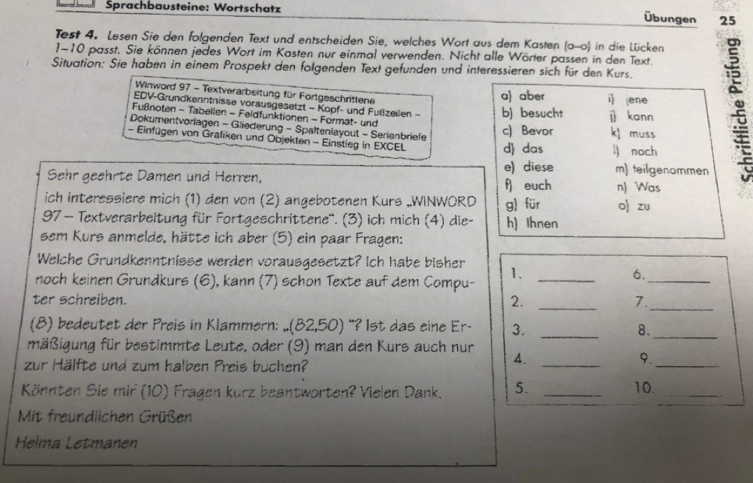 Sprachbausteine: Wortschatz
Übungen 25
Test 4. Lesen Sie den folgenden Text und entscheiden Sie, welches Wort aus dem Kasten (a-0) in die Lücken
1-10 passt. Sie können jedes Wort im Kasten nur einmal verwenden. Nicht alle Wörter passen in den Text.
Situation: Sie haben in einem Prospekt den folgenden Text gefunden und interessieren sich für den Kurs.
Winword 97 - Textverarbeitung für Forlgeschrittene
EDV-Grundkenntnisse vorausgesetzt - Kopf- und Fußzeilen -
Fußnoten - Tabellen - Feldfunktionen - Format- und
Dokumentvorlagen - Gliederung - Spaltenlayout - Serienbriefe
- Einfügen von Grafiken und Objekten - Einstieg in EXCEL
Sehr geehrte Damen und Herren,
ich interessiere mich (1) den von (2) angebotenen Kurs „WINWORD
97 — Textverarbeitung für Fortgeschrittene'. (3) ich mich (4) die-
sem Kurs anmelde, hätte ich aber (5) ein paar Fragen:
Welche Grundkenntnisse werden vorausgesetzt? Ich habe bisher 1._
noch keinen Grundkurs (6), kann (7) schon Texte auf dem Compu-
6._
ter schreiben. 2. _7._
(8) bedeutet der Preis in Klammern: (82(82,50) "? Ist das eine Er- 3._
8._
mäßigung für bestimmte Leute, oder (9) man den Kurs auch nur
zur Hälfte und zum halben Preis buchen?
4._
9._
Könnten Sie mir (10) Fragen kurz beantworten? Vielen Dank. 5._
_
10.
Mit freundlichen Grüßen
Helma Letmanen