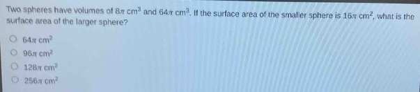 Two spheres have volumes of 8π cm^3 and 64π cm^3. If the surface area of the smaller sphere is 16π cm^2
surface area of the larger sphere? , what is the
64π cm^2
96π cm^2
128π cm^2
256π cm^2