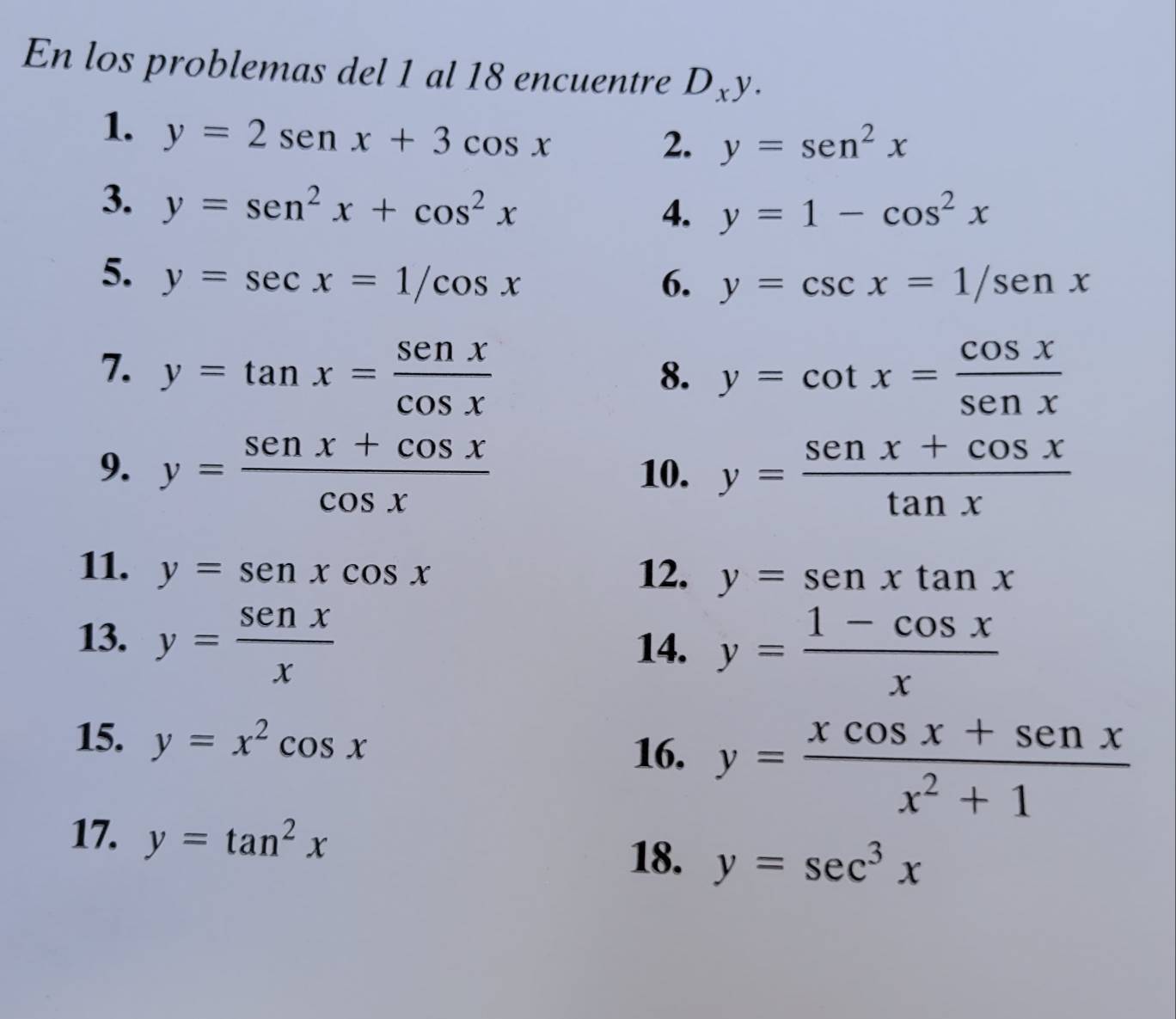 En los problemas del 1 al 18 encuentre D_xy. 
1. y=2sen x+3cos x
2. y=sen^2x
3. y=sen^2x+cos^2x
4. y=1-cos^2x
5. y=sec x=1/cos x 6. y=csc x=1/sen x
7. y=tan x= sen x/cos x  y=cot x= cos x/sen x 
8. 
9. y= (sen x+cos x)/cos x  10. y= (sen x+cos x)/tan x 
11. y=senxcos x 12. y=senxtan x
13. y= senx/x  14. y= (1-cos x)/x 
15. y=x^2cos x
16. y= (xcos x+sen x)/x^2+1 
17. y=tan^2x y=sec^3x
18.