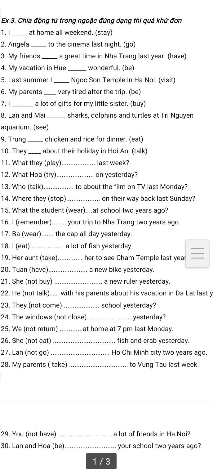 Ex 3. Chia động từ trong ngoặc đúng dạng thì quá khứ đơn
1. I _at home all weekend. (stay)
2. Angela _to the cinema last night. (go)
3. My friends _a great time in Nha Trang last year. (have)
4. My vacation in Hue _wonderful. (be)
5. Last summer I _Ngoc Son Temple in Ha Noi. (visit)
6. My parents_ very tired after the trip. (be)
7. 1 _a lot of gifts for my little sister. (buy)
8. Lan and Mai_ sharks, dolphins and turtles at Tri Nguyen
aquarium. (see)
9. Trung _chicken and rice for dinner. (eat)
10. They_ about their holiday in Hoi An. (talk)
11. What they (play) _last week?
12. What Hoa (try)_ on yesterday?
13. Who (talk)_ to about the film on TV last Monday?
14. Where they (stop)_ on their way back last Sunday?
15. What the student (wear)....at school two years ago?
16. I (remember)........ your trip to Nha Trang two years ago.
17. Ba (wear)....... the cap all day yesterday.
18. I (eat)_ a lot of fish yesterday.
_
19. Her aunt (take) _her to see Cham Temple last year_
20. Tuan (have) _a new bike yesterday.
21. She (not buy) _a new ruler yesterday.
22. He (not talk)...... with his parents about his vacation in Da Lat last y
23. They (not come)_ school yesterday?
24. The windows (not close) _yesterday?
25. We (not return) _at home at 7 pm last Monday.
26. She (not eat) _fish and crab yesterday.
27. Lan (not go) _Ho Chi Minh city two years ago.
28. My parents ( take)_ to Vung Tau last week.
29. You (not have) _a lot of friends in Ha Noi?
30. Lan and Hoa (be)_ your school two years ago?
1 / 3