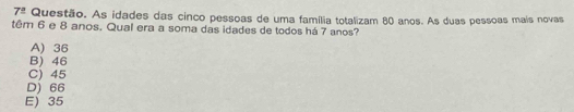 7^(_ circ) Questão. As idades das cinco pessoas de uma família totalizam 80 anos. As duas pessoas mais novas
têm 6 e 8 anos. Qual era a soma das idades de todos há 7 anos?
A) 36
B) 46
C) 45
D) 66
E) 35