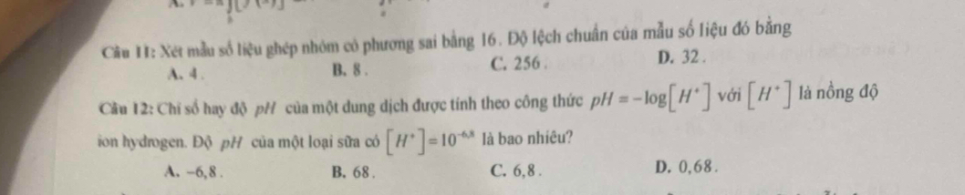 Cầu H: Xét mẫu số liệu ghép nhóm có phương sai bằng 16. Độ lệch chuẩn của mẫu số liệu đó bằng
A. 4. B. 8. C. 256. D. 32.
Cầu 12: Chỉ số hay độ pH của một dung dịch được tính theo công thức pH=-log [H^+] với [H^+] là nồng độ
ion hydrogen. Độ pH của một loại sữa có [H^+]=10^(-6.8) là bao nhiêu?
A. -6, 8. B. 68. C. 6, 8. D. 0,68.