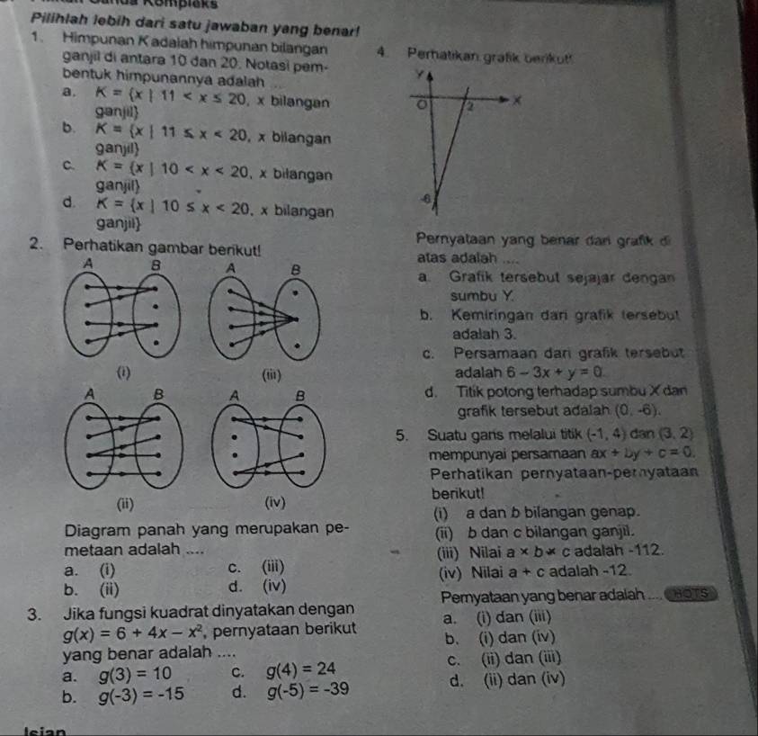 da Kömpiaks
Pilihlah lebih dari satu jawaban yang benar!
1. Himpunan K adalah himpunan bilangan 4. Perhatikan grafik berikut!
ganjil di antara 10 dan 20. Notasi pem-
bentuk himpunannya adalah
a. K= x|11 , x bilangan
ganjil
a ×
b. K= x|11≤ x<20</tex> , x bilangan
ganjil
c. K= x|10 , x bilangan
ganjil
-6
d. K= x|10≤ x<20</tex> , x bilangan
ganjil
Pernyataan yang benar dan grafk di
2. Perhatikan gambar berikut! atas adalah ....
a. Grafik tersebut sejajar dengan
sumbu Y
b. Kemiringan dari grafik tersebut
adalah 3.
c. Persamaan dari grafik tersebut
(i) (ti1) adalah 6-3x+y=0
d. Titik potong terhadap sumbu X dan
grafik tersebut adalah (0,-6).
5. Suatu gans melalui titik (-1,4) dan (3,2)
mempunyai persamaan ax+by+c=0.
Perhatikan pernyataan-peryataan
berikut!
(ii) (iv)
(i) a dan b bilangan genap.
Diagram panah yang merupakan pe- (ii) b dan c bilangan ganjil.
metaan adalah ....
(iii) Nilai a* b* c
a. (i) c. (iii) adalah -112.
(iv) Nilai a+c adalah -12.
b. (ii) d. (iv)
3. Jika fungsi kuadrat dinyatakan dengan Pemyataan yang benar adaiah HOTS
g(x)=6+4x-x^2 , pernyataan berikut a. (i) dan (iii)
yang benar adalah .... b. (i) dan (iv)
a. g(3)=10 c. g(4)=24 c. (ii) dan (iii)
b. g(-3)=-15 d. g(-5)=-39 d. (ii) dan (iv)
leian