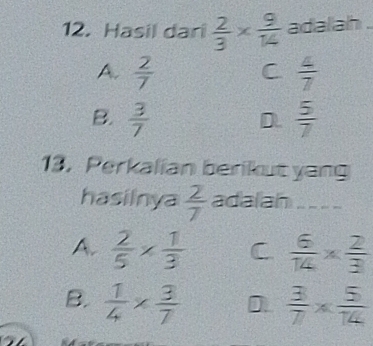 Hasil dari  2/3 *  9/14  adalah
A.  2/7  C  4/7 
B.  3/7   5/7 
D.
13.Perkalian berikut yang
hasilnya  2/7  adalah_
A.  2/5 *  1/3  C  6/14 *  2/3 
B.  1/4 *  3/7  D  3/7 *  5/14 