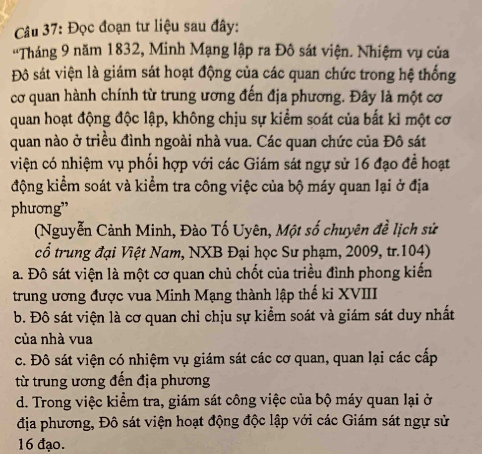 Đọc đoạn tư liệu sau đây:
'Tháng 9 năm 1832, Minh Mạng lập ra Đô sát viện. Nhiệm vụ của
Đô sát viện là giám sát hoạt động của các quan chức trong hệ thống
cơ quan hành chính từ trung ương đến địa phương. Đây là một cơ
quan hoạt động độc lập, không chịu sự kiểm soát của bất kì một cơ
quan nào ở triều đình ngoài nhà vua. Các quan chức của Đô sát
viện có nhiệm vụ phối hợp với các Giám sát ngự sử 16 đạo để hoạt
động kiểm soát và kiểm tra công việc của bộ máy quan lại ở địa
phương”
(Nguyễn Cảnh Minh, Đào Tố Uyên, Một số chuyên đề lịch sử
cổ trung đại Việt Nam, NXB Đại học Sư phạm, 2009, tr.104)
a. Đô sát viện là một cơ quan chủ chốt của triều đình phong kiến
trung ương được vua Minh Mạng thành lập thế ki XVIII
b. Đô sát viện là cơ quan chỉ chịu sự kiểm soát và giám sát duy nhất
của nhà vua
c. Đô sát viện có nhiệm vụ giám sát các cơ quan, quan lại các cấp
từ trung ương đến địa phương
d. Trong việc kiểm tra, giám sát công việc của bộ máy quan lại ở
địa phương, Đô sát viện hoạt động độc lập với các Giám sát ngự sử
16 đạo.