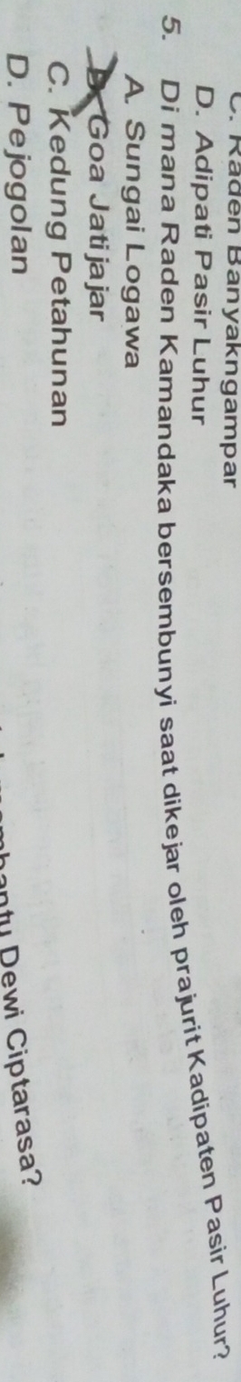 C. Rädén Banyakngampar
D. Adipati Pasir Luhur
5. Di mana Raden Kamandaka bersembunyi saat dikejar oleh prajurit Kadipaten Pasir Luhur?
A. Sungai Logawa
Goa Jatijajar
C. Kedung Petahunan
D. Pejogolan
n ty D ewi Ciptarasa?