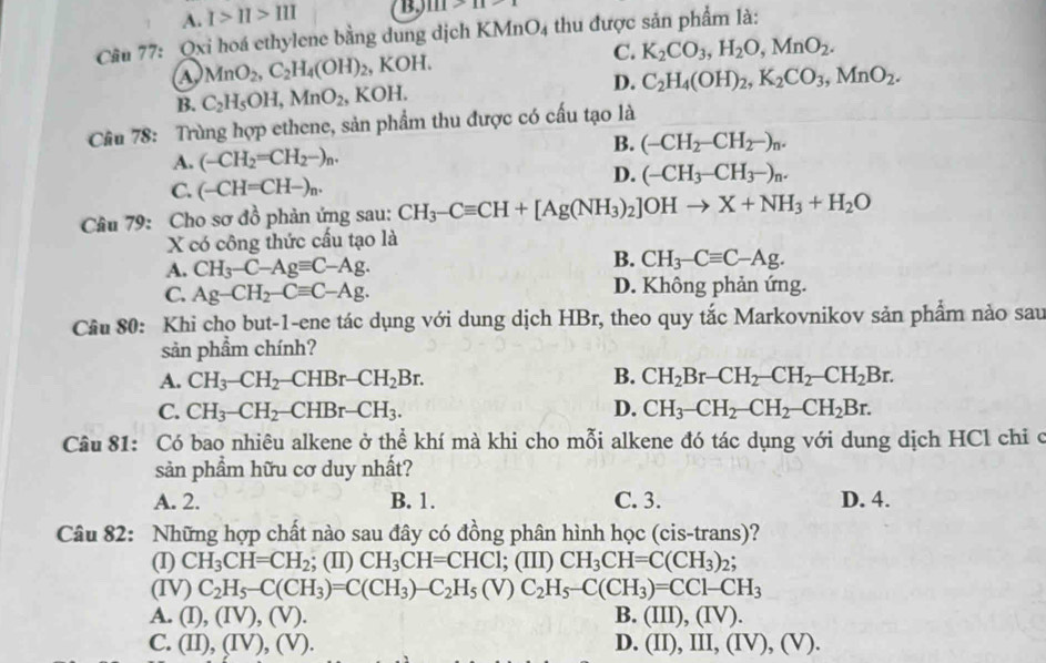 A. I>II>III B. 111>11>1
Câu 77: Qxi hoá ethylene bằng dung dịch KM AnO_4 thu được sản phẩm là:
MnO_2,C_2H_4(OH)_2, , K OH C. K_2CO_3,H_2O,MnO_2.
B. C_2H_5OH,MnO_2, KOH. D. C_2H_4(OH)_2,K_2CO_3,MnO_2.
Câu 78: Trùng hợp ethene, sản phẩm thu được có cấu tạo là
B. (-CH_2-CH_2-)_n.
A. (-CH_2=CH_2-)_n.
C. (-CH=CH-)_n.
D. (-CH_3-CH_3-)_n.
Câu 79: Cho sơ đồ phản ứng sau: CH_3-Cequiv CH+[Ag(NH_3)_2]OHto X+NH_3+H_2O
X có công thức cấu tạo là
B.
A. CH_3-C-Agequiv C-Ag. CH_3-Cequiv C-Ag.
C. Ag-CH_2-Cequiv C-Ag. D. Không phản ứng.
Cầu 80: Khi cho but-1-ene tác dụng với dung dịch HBr, theo quy tắc Markovnikov sản phẩm nào sau
sản phẩm chính?
A. CH_3-CH_2-CHBr-CH_2Br. B. CH_2Br-CH_2-CH_2-CH_2Br.
C. CH_3-CH_2-CHBr-CH_3. D. CH_3-CH_2-CH_2-CH_2Br.
Câu 81: Có bao nhiêu alkene ở thể khí mà khi cho mỗi alkene đó tác dụng với dung dịch HCl chi c
sản phẩm hữu cơ duy nhất?
A. 2. B. 1. C. 3. D. 4.
Câu 82: Những hợp chất nào sau đây có đồng phân hình học (cis-trans)?
(I) CH_3CH=CH_2; (II) CH_3CH=CHCl; (III) CH_3CH=C(CH_3)_2
(IV) C_2H_5-C(CH_3)=C(CH_3)-C_2H_5(V)C_2H_5-C(CH_3)=CC1-CH_3
A. (I),(IV),(V). B. (III),(IV).
C. (II),(IV),(V). D. (II),III,(IV),(V).