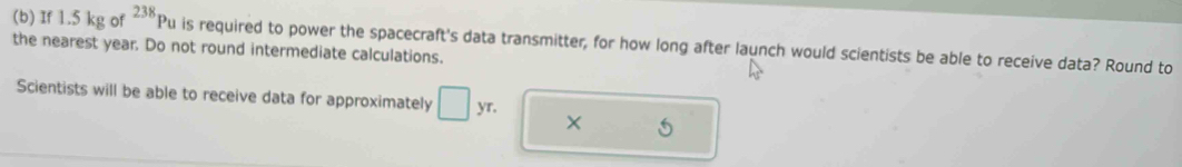 If 1.5 kg of^(238)Pu is required to power the spacecraft's data transmitter, for how long after launch would scientists be able to receive data? Round to 
the nearest year. Do not round intermediate calculations. 
Scientists will be able to receive data for approximately □ yr.