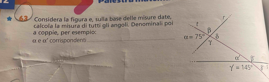 Considera la figura e, sulla base delle misure date,
calcola la misura di tutti gli angoli. Denominali poi
a coppie, per esempio:
_
α e α' corrispondenti