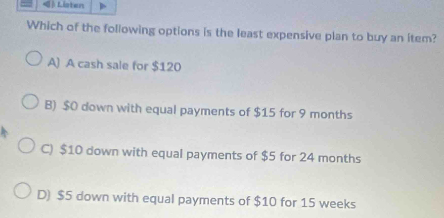 Listen
Which of the following options is the least expensive plan to buy an item?
A) A cash sale for $120
B) $0 down with equal payments of $15 for 9 months
C) $10 down with equal payments of $5 for 24 months
D) $5 down with equal payments of $10 for 15 weeks