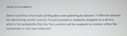 Solve this problem. 
Seven scientists who study earthquakes were planning to observe 7 different devices 
for monitoring seismic activity. If each scientist is randomly assigned to a device, 
what is the probability that the first scientist will be assigned to monitor either the 
creepmeter or the laser reflector?