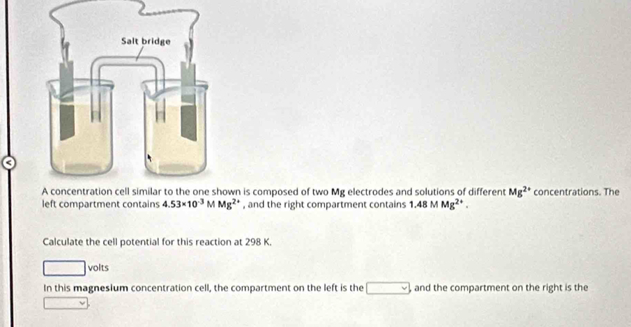 wn is composed of two Mg electrodes and solutions of different Mg^(2+) concentrations. The 
left compartment contains 4.53* 10^(-3) M Mg^(2+) , and the right compartment contains 1.48 M Mg^(2+). 
Calculate the cell potential for this reaction at 298 K. 
volts 
In this magnesium concentration cell, the compartment on the left is the and the compartment on the right is the