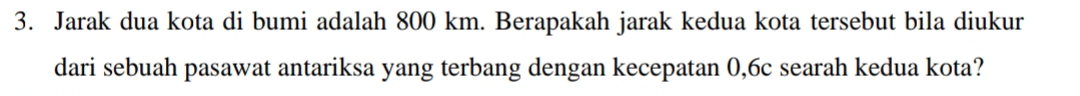 Jarak dua kota di bumi adalah 800 km. Berapakah jarak kedua kota tersebut bila diukur 
dari sebuah pasawat antariksa yang terbang dengan kecepatan 0, 6c searah kedua kota?