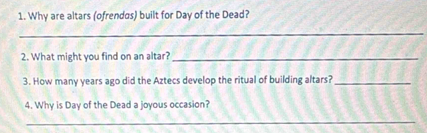 Why are altars (ofrendas) built for Day of the Dead? 
_ 
2. What might you find on an altar?_ 
3. How many years ago did the Aztecs develop the ritual of building altars?_ 
4. Why is Day of the Dead a joyous occasion? 
_