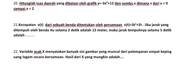 Hitunglah luas daerah vang dibatasi oleh grafik y=-3x^2+12 dan sumbu × dimana × dari x=0
sampai x=2
21.Kecepatan v(t) dari sebuah benda ditentukan oleh persamaan v(t)=3t^2+2t. Jika jarak yang 
ditempuh oleh benda itu selama 2 detik adalah 12 meter, maka jarak tempuhnya selama 5 detik 
adalah_ 
22. Variable acak X menyatakan banyak sisi gambar yang muncul dari pelemparan empat keping 
uang logam secara bersamaan. Hasil dari X yang mungkin adalah....