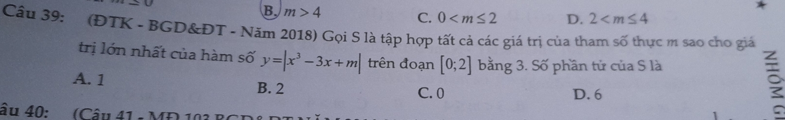 B. m>4 D. 2
C. 0
Câu 39: (ĐTK - BGD&ĐT - Năm 2018) Gọi S là tập hợp tất cả các giá trị của tham số thực m sao cho giá
trị lớn nhất của hàm số y=|x^3-3x+m| trên đoạn [0;2] bằng 3. Số phần tử của S là
A. 1
B. 2 C. 0 D. 6
âu 40: (Câu 41 - MĐ 103 B)