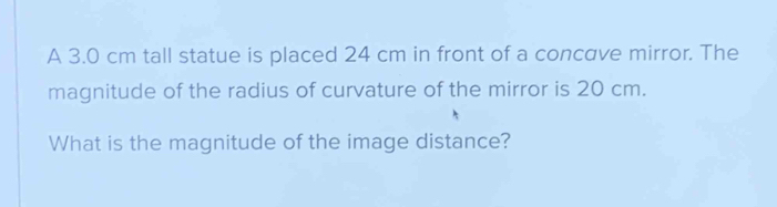 A 3.0 cm tall statue is placed 24 cm in front of a concave mirror. The 
magnitude of the radius of curvature of the mirror is 20 cm. 
What is the magnitude of the image distance?