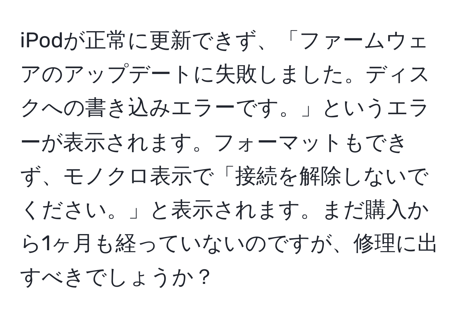 iPodが正常に更新できず、「ファームウェアのアップデートに失敗しました。ディスクへの書き込みエラーです。」というエラーが表示されます。フォーマットもできず、モノクロ表示で「接続を解除しないでください。」と表示されます。まだ購入から1ヶ月も経っていないのですが、修理に出すべきでしょうか？