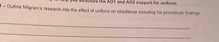 you structure the AO1 and AO3 support for uniform. 
1 - Outline Milgram's research into the effect of uniform on obedience including his procedure/ findings 
_ 
_