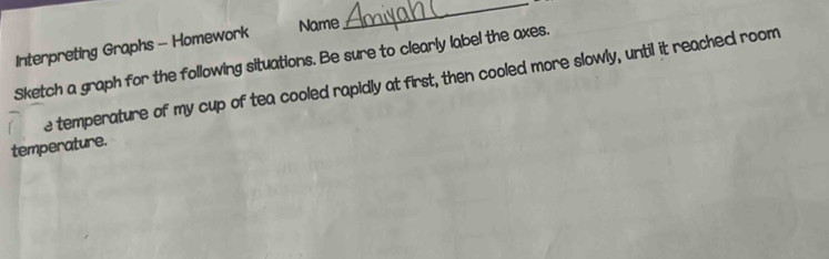 Interpreting Graphs - Homework 
Name 
_ 
Sketch a graph for the following situations. Be sure to clearly label the axes. 
e temperature of my cup of tea cooled rapidly at first, then cooled more slowly, until it reached room 
temperature.
