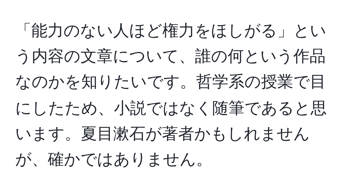 「能力のない人ほど権力をほしがる」という内容の文章について、誰の何という作品なのかを知りたいです。哲学系の授業で目にしたため、小説ではなく随筆であると思います。夏目漱石が著者かもしれませんが、確かではありません。