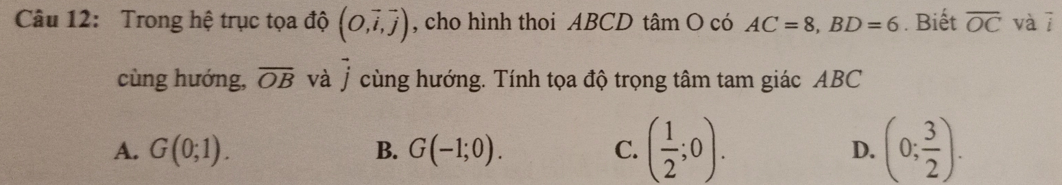 Trong hệ trục tọa độ (O,vector i,vector j) , cho hình thoi ABCD tâm O có AC=8, BD=6. Biết overline OC vàī
cùng hướng, overline OB và vector j cùng hướng. Tính tọa độ trọng tâm tam giác ABC
A. G(0;1). G(-1;0). C. ( 1/2 ;0). (0; 3/2 ). 
B.
D.