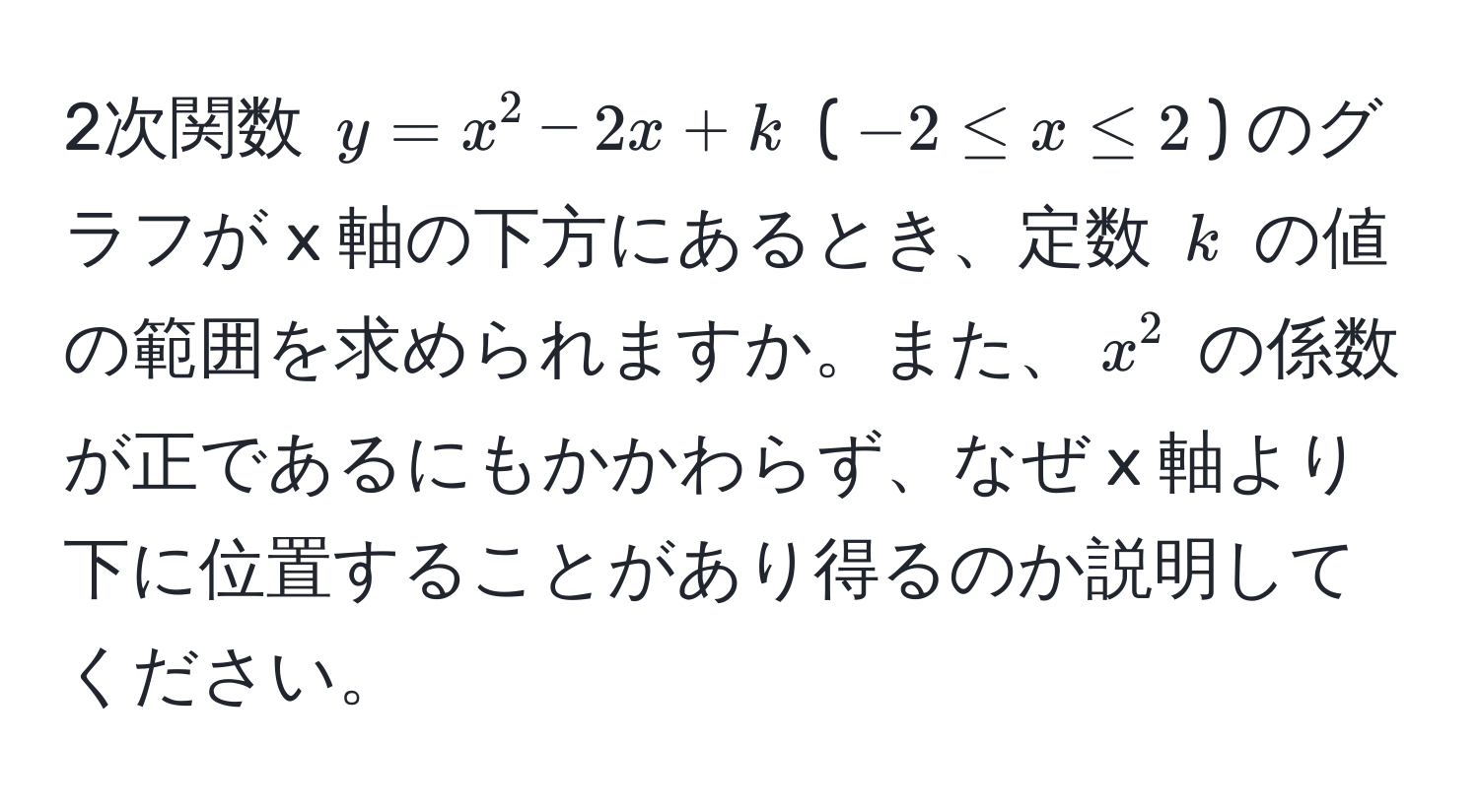 2次関数 $y = x^2 - 2x + k$ ($-2 ≤ x ≤ 2$) のグラフが x 軸の下方にあるとき、定数 $k$ の値の範囲を求められますか。また、$x^2$ の係数が正であるにもかかわらず、なぜ x 軸より下に位置することがあり得るのか説明してください。