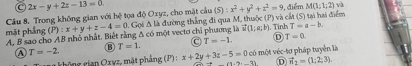 C 2x-y+2z-13=0. 
Câu 8. Trong không gian với hệ tọa độ Oxyz, cho mặt cầu (S) : x^2+y^2+z^2=9 , điểm M(1;1;2) và
mặt phẳng (P) : x+y+z-4=0. Gọi △ la đường thẳng đi qua M, thuộc (P) và cắt (S) tại hai điểm
A, B sao cho AB nhỏ nhất. Biết rằng △ c có một vectơ chỉ phương là vector u(1;a;b). Tính T=a-b.
D T=0.
B T=1.
C T=-1.
A T=-2. có một véc-tơ pháp tuyển là
không gian Oxyz, mặt phẳng (P): x+2y+3z-5=0 (1· 2· -3)
D vector n_2=(1;2;3).