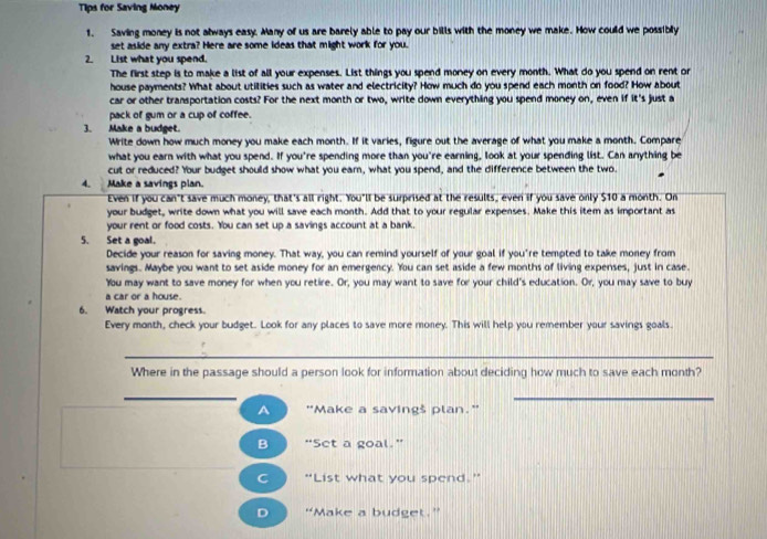 Tips for Saving Money
1. Saving money is not always easy. Many of us are barely able to pay our bills with the money we make. How could we possibly
set aside any extra? Here are some ideas that might work for you.
2. List what you spend
The first step is to make a list of all your expenses. List things you spend money on every month. What do you spend on rent or
house payments? What about utilities such as water and electricity? How much do you spend each month on food? How about
car or other transportation costs? For the next month or two, write down everything you spend money on, even if it's just a
pack of gum or a cup of coffee.
3. Make a budget.
Write down how much money you make each month. If it varies, figure out the average of what you make a month. Compare
what you earn with what you spend. If you're spending more than you're earning, look at your spending list. Can anything be
cut or reduced? Your budget should show what you ear, what you spend, and the difference between the two.
4. Make a savings plan.
Even if you can't save much money, that's all right. You'll be surprised at the results, even if you save only $10 a month. On
your budget, write down what you will save each month. Add that to your regular expenses. Make this item as important as
your rent or food costs. You can set up a savings account at a bank.
5. Set a goal.
Decide your reason for saving money. That way, you can remind yourself of your goal if you're tempted to take money from
savings. Maybe you want to set aside money for an emergency. You can set aside a few months of living expenses, just in case.
You may want to save money for when you retire. Or, you may want to save for your child's education. Or, you may save to buy
a car or a house.
6. Watch your progress.
Every month, check your budget. Look for any places to save more money. This will help you remember your savings goals.
_
Where in the passage should a person look for information about deciding how much to save each month?
_
_
A "Make a savingš plan."
B “Set a goal."
C “List what you spend.”
D “Make a budget.”