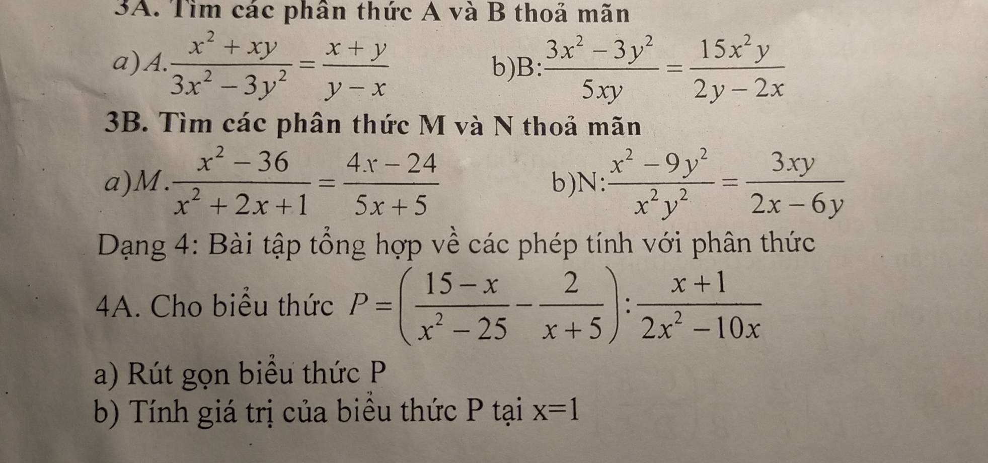 Tìm các phân thức A và B thoả mãn 
a)A.  (x^2+xy)/3x^2-3y^2 = (x+y)/y-x  b)B:  (3x^2-3y^2)/5xy = 15x^2y/2y-2x 
3B. Tìm các phân thức M và N thoả mãn 
a)M.  (x^2-36)/x^2+2x+1 = (4x-24)/5x+5  b)N:  (x^2-9y^2)/x^2y^2 = 3xy/2x-6y 
Dạng 4: Bài tập tổng hợp về các phép tính với phân thức 
4A. Cho biểu thức P=( (15-x)/x^2-25 - 2/x+5 ): (x+1)/2x^2-10x 
a) Rút gọn biểu thức P
b) Tính giá trị của biều thức P tại x=1