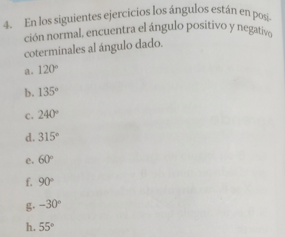 En los siguientes ejercicios los ángulos están en posi- 
ción normal, encuentra el ángulo positivo y negativo 
coterminales al ángulo dado. 
a. 120°
b. 135°
C. 240°
d. 315°
e. 60°
f. 90°
g. -30°
h. 55°