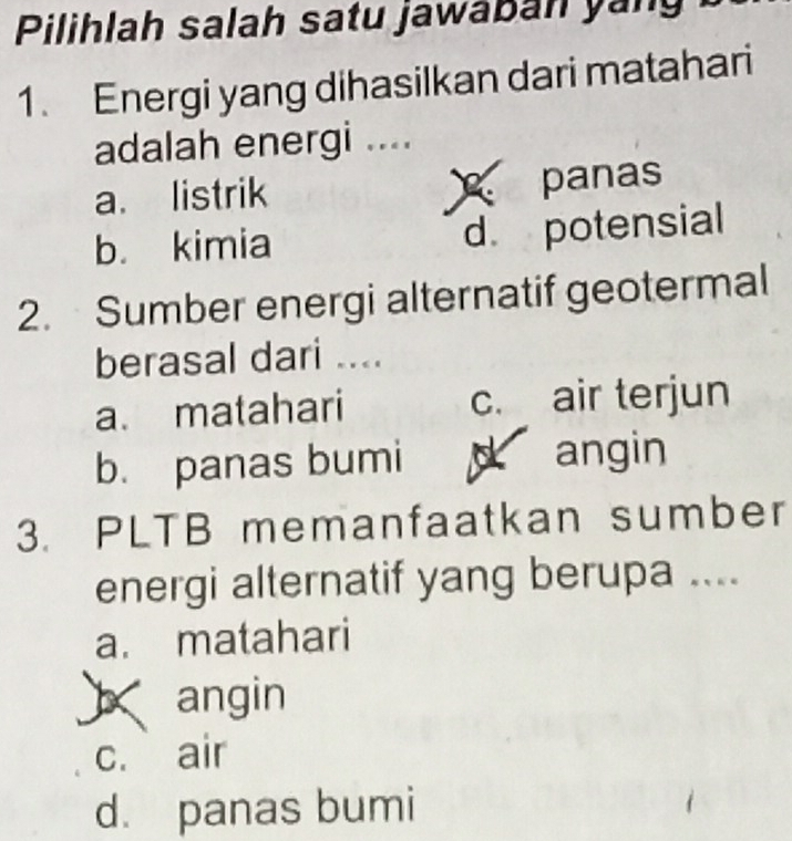 Pilihlah salah satu jawaban yang
1. Energi yang dihasilkan dari matahari
adalah energi ....
a. listrik panas
b. kimia d. potensial
2. Sumber energi alternatif geotermal
berasal dari ....
a. matahari c. air terjun
b. panas bumi d angin
3. PLTB memanfaatkan sumber
energi alternatif yang berupa ....
a. matahari
angin
c. air
d. panas bumi